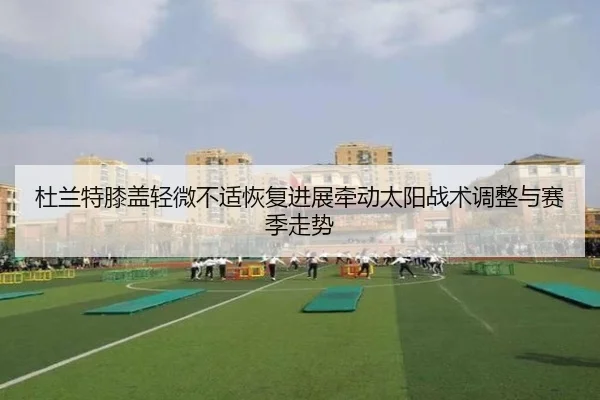 杜兰特膝盖轻微不适恢复进展牵动太阳战术调整与赛季走势